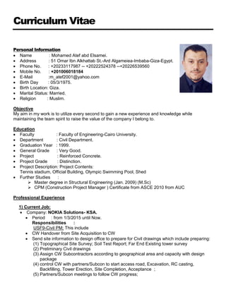 Curriculum Vitae
Personal Information
 Name : Mohamed Atef abd Elsamei.
 Address : 51 Omar Ibn Alkhattab St.-Ard Algameiea-Imbaba-Giza-Egypt.
 Phone No. : +20233117987 -- +20222524378 --+20226539560
 Mobile No. : +201006018184
 E-Mail :m_atef2001@yahoo.com
 Birth Day : 05/3/1975.
 Birth Location: Giza.
 Marital Status: Married.
 Religion : Muslim.
Objective
My aim in my work is to utilize every second to gain a new experience and knowledge while
maintaining the team spirit to raise the value of the company I belong to.
Education
 Faculty : Faculty of Engineering-Cairo University.
 Department : Civil Department.
 Graduation Year : 1999.
 General Grade : Very Good.
 Project : Reinforced Concrete.
 Project Grade : Distinction.
 Project Description: Project Contents:
Tennis stadium, Official Building, Olympic Swimming Pool, Shed
 Further Studies :
 Master degree in Structural Engineering (Jan. 2009) (M.Sc)
 CPM (Construction Project Manager ) Certificate from ASCE 2010 from AUC
Professional Experience
1) Current Job:
 Company: NOKIA Solutions- KSA.
 Period : from 1/3/2015 until Now.
Responsibilities :
USF9-Civil PM; This include
 CW Handover from Site Acquisition to CW
 Send site information to design office to prepare for Civil drawings which include preparing:
(1) Topographical Site Survey; Soil Test Report; Far End Existing tower survey
(2) Preliminary Civil drawings
(3) Assign CW Subcontractors according to geographical area and capacity with design
package
(4) control CW with partners/Subcon to start access road, Excavation, RC casting,
Backfilling, Tower Erection, Site Completion, Acceptance ;
(5) Partners/Subcon meetings to follow CW progress;
 