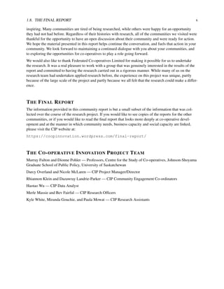 1.8. THE FINAL REPORT 6
inspiring. Many communities are tired of being researched, while others were happy for an opportunity
they had not had before. Regardless of their histories with research, all of the communities we visited were
thankful for the opportunity to have an open discussion about their community and were ready for action.
We hope the material presented in this report helps continue the conversation, and fuels that action in your
community. We look forward to maintaining a continued dialogue with you about your communities, and
to exploring the opportunities for co-operatives to play a role going forward.
We would also like to thank Federated Co-operatives Limited for making it possible for us to undertake
the research. It was a real pleasure to work with a group that was genuinely interested in the results of the
report and committed to having the research carried out in a rigorous manner. While many of us on the
research team had undertaken applied research before, the experience on this project was unique, partly
because of the large scale of the project and partly because we all felt that the research could make a differ-
ence.
THE FINAL REPORT
The information provided in this community report is but a small subset of the information that was col-
lected over the course of the research project. If you would like to see copies of the reports for the other
communities, or if you would like to read the ﬁnal report that looks more deeply at co-operative devel-
opment and at the manner in which community needs, business capacity and social capacity are linked,
please visit the CIP website at:
https://coopinnovation.wordpress.com/final-report/
THE CO-OPERATIVE INNOVATION PROJECT TEAM
Murray Fulton and Dionne Pohler — Professors, Centre for the Study of Co-operatives, Johnson-Shoyama
Graduate School of Public Policy, University of Saskatchewan
Darcy Overland and Nicole McLaren — CIP Project Manager/Director
Rhiannon Klein and Dazawray Landrie-Parker — CIP Community Engagement Co-ordinators
Haotao Wu — CIP Data Analyst
Merle Massie and Bev Fairful — CIP Research Ofﬁcers
Kyle White, Miranda Gouchie, and Paula Mowat — CIP Research Assistants
 