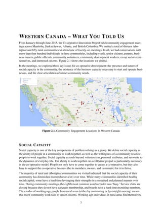 WESTERN CANADA – WHAT YOU TOLD US
From January through June 2015, the Co-operative Innovation Project held community engagement meet-
ings across Manitoba, Saskatchewan, Alberta, and British Columbia. We invited a total of thirteen Abo-
riginal and ﬁfty rural communities to attend one of twenty-six meetings. In all, we had conversations with
more than four hundred individuals in these communities, including youth, senior citizens, parents, busi-
ness owners, public ofﬁcials, community volunteers, community development workers, co-op sector repre-
sentatives, and interested citizens. Figure 2.1 shows the locations we visited.
In the meetings, we explored three key issues for co-operative development: the presence and nature of
social capacity in the community, the existence of the business capacity necessary to start and operate busi-
nesses, and the clear articulation of unmet community needs.
Figure 2.1. Community Engagement Locations in Western Canada
SOCIAL CAPACITY
Social capacity is one of the key components of problem solving as a group. We deﬁne social capacity as
the ability of people in a community to work together, as well as the willingness of a community to allow
people to work together. Social capacity extends beyond volunteerism, personal attributes, and networks to
the dynamics of everyday life. The ability to work together on a collective project is particularly necessary
in the co-operative model. People not only have to come together to create a co-operative, but they also
have to support the co-operative business (be its members, owners, and customers) for it to thrive.
The majority of rural and Aboriginal communities we visited indicated that the social capacity of their
community has diminished (somewhat or a lot) over time. While many communities identiﬁed healthy
social capital, some have a hard time leveraging their strengths in a sustained and planned manner over
time. During community meetings, the eighth most common word recorded was ‘busy.’ Service clubs are
closing because they do not have adequate membership, and boards have a hard time recruiting members.
The exodus of working-age people from rural areas (either by commuting or by outright moving) means
that more community work falls to senior citizens. Working-age individuals in rural areas ﬁnd themselves
7
 