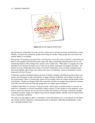 2.1. SOCIAL CAPACITY 8
Figure 2.2. Social Capacity Word Cloud
driving between communities for work, services, and to access recreation activities for themselves or their
children. “Living in the community, people used to help one another. Today people don’t care about one
another. Money is everything.”
During times of emergency, personal crises, or for big one- or two-day events or festivals, communities are
able to come together and reach their goals collectively. Most communities identiﬁed good success with
fundraising initiatives that would go for a speciﬁc cause in their town. “When there is a tragedy, this is the
best place to live because no matter who or what you are all the community will support each other – all
barriers are gone. People ﬁght when money is involved.” Community crises can bring community mem-
bers closer together, and in some cases increase the sense of community. “Sense of community is good.
Improved in the last 30 years.”
Community members identiﬁed ongoing successes or failures working with different groups in their com-
munity and with groups in other communities, working with their leadership, and working with other lev-
els of government. There is a feeling that citizens still care deeply about one another and the health of their
communities. “People can disagree within the community and there are grudges that people have amongst
each other, but still at the end of the day, people here can usually agree to disagree.”
A different light shines on systemic or long-term needs, which require sustained energy to overcome. In
order for a community, or several communities within a region, to work together to solve problems, social
barriers need to be removed. To ease the way for leaders and volunteers to leverage community strength,
community members require two supports: they must be brought together, and they must be empowered to
solve a community’s problems.
The main areas that appear to affect a community’s vision and ranking of its social capacity are the follow-
ing: identity, attitude, integration, communication and co-ordination, leadership and gatekeepers, volun-
teers, and larger political voice.
 