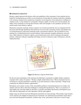 2.2. BUSINESS CAPACITY 9
BUSINESS CAPACITY
Business capital represents the business skills and capabilities of the community. It also underlies the po-
tential for existing businesses to thrive or new businesses to form either by someone inside the community
or by someone coming in from outside the community. Lived experience, from education to workplace to
volunteer work, is a key element of a community’s business capital. As in the case of social capacity, the
ability of the community to leverage these business skills and strengths to solve problems and meet com-
munity needs creates business capacity.
During the community meetings, business capacity was not discussed directly, but was integrated into the
discussion both through identifying what businesses were not in the community (needs), and whether new
or existing businesses could meet community needs (conventional solutions). The second half of every
meeting was a facilitated discussion around solutions; both community strengths and barriers came into
focus. Other indicators of business capacity can be found in the review of the community and regional
statistics, which give indicators regarding such things as levels of education, types of businesses, and self-
employment data.
Figure 2.3. Business Capacity Word Cloud
For the most part, participants in the meetings described their communities as highly skilled, comprised
of people with a variety of expertise. “We have a highly skilled labour force.” Most communities have lo-
cal businesses, and all communities would like to see more businesses in their community. “People in the
community are skilled for business opportunities.”
Participants were realistic in terms of the sustainability problems of operating businesses in smaller com-
munities and were able to talk about challenges to creating thriving businesses. There is an awareness of
what might work, and what might not, but there is a positive atmosphere that business development is pos-
sible when the right people are in the right place with the right supports.
Supply chains to and from rural and Aboriginal communities are long and large. They produce large amounts
of raw material to be shipped out and processed. Community size and limited local amenities means that in
most rural and Aboriginal communities, residents shop ‘away,’ particularly if they have to travel to large
 