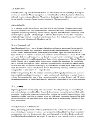 2.4. SOLUTIONS 14
not make Alberta’s top needs. Community barriers and infrastructure concerns ranked high. Housing also
received less attention in Alberta in comparison to western Canada as a whole. Recreation, volunteerism,
and youth issues were discussed more in Alberta than in the other provinces. Education, which was not on
the top-needs list for western Canada, remained important to Alberta communities.
British Columbia
As in Manitoba, housing and health care topped the list in British Columbia. Transportation also rated
high, which may be related to the remote and island communities we visited. Industry and business de-
velopment, and removing community barriers were also important. British Columbia communities listed
food among their top needs – a fact that might be related to the remoteness of some of the communities –
and placed a larger emphasis on locally produced, organic foods. As in Saskatchewan, seniors’ needs came
up more than youth, although youth did make the top list.
Western Canada Overall
Both Manitoba and Alberta expressed concern for industry and business development, but interestingly,
both also noted somewhat more trouble with volunteerism and community barriers. Saskatchewan and
British Columbia both rated concerns with transportation somewhat higher than either Manitoba or Al-
berta, which could be attributed to distance, road conditions, or the centralization of services. While health
care topped the list overall, Saskatchewan was the only province where it was the primary concern. Hous-
ing landed second on the overall list, despite being the top priority in two provinces. Although Alberta and
British Columbia placed education within their top needs, education did not maintain that ranking in the
overall western Canadian picture. Neither Alberta nor British Columbia were as worried about accessing
services as the other two provinces; that category did not make their list of top needs. Saskatchewan’s top
needs did not include youth or retail; however, those at the community events may have been older than
average and not as representative of a younger dynamic.
Further investigation may show that both rural communities and Aboriginal communities may also show
interesting differences by province, or even by region (north or south, island/remote or central). However,
with just 26 community visits, some of those comparisons may be less robust. Going forward, CIP recom-
mends that this raw data be matched with other data points collected and rolled up into larger comparisons.
SOLUTIONS
In general, participants at our meetings were very concerned about the practicality and sustainability of
any solutions that are proposed to address their needs. In some cases, communities and individuals within
communities have been having these conversations for a long time and have tried various solutions, which
in turn have provided knowledge of what may or may not work in their community. For most of the needs,
people felt that few of the conventional actors, acting alone, would be able to provide a solution – at least,
not in the short term.
Role of Business or an Entrepreneur
During the meetings, participants could readily identify needs that could be solved by business, or that
could potentially provide a role for business. Many communities indicated that while there is potential for
an entrepreneur to invest in their community, there hasn’t been a rush to their door. The key word, used
from Manitoba to British Columbia, was attract. “It came down to money: there is a real need to capture
 