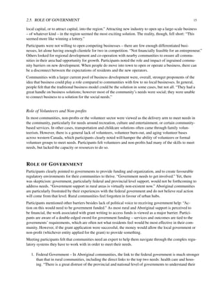 2.5. ROLE OF GOVERNMENT 15
local capital, or to attract capital, into the region.” Attracting new industry to open up a large-scale business
– of whatever kind – in the region seemed the most exciting solution. The reality, though, fell short: “This
seemed more like winning a lottery.”
Participants were not willing to open competing businesses – there are few enough differentiated busi-
nesses, let alone having enough clientele for two in competition. “Not ﬁnancially feasible for an entrepreneur.”
Others looked for regional development and co-operation with nearby communities to ensure all commu-
nities in their area had opportunity for growth. Participants noted the role and impact of ingrained commu-
nity barriers on new development. When people do move into town to open or operate a business, there can
be a disconnect between the expectations of residents and the new operators.
Communities with a larger current pool of business development were, overall, stronger proponents of the
idea that business could play a role compared to communities with few to no local businesses. In general,
people felt that the traditional business model could be the solution in some cases, but not all. “They had a
great handle on business solutions; however most of the community’s needs were social; they were unable
to connect business to a solution for the social needs.”
Role of Volunteers and Non-proﬁts
In most communities, non-proﬁts or the volunteer sector were viewed as the delivery arm to meet needs in
the community, particularly for needs around recreation, culture and entertainment, or certain community-
based services. In other cases, transportation and childcare solutions often came through family volun-
teerism. However, there is a general lack of volunteers, volunteer burn-out, and aging volunteer bases
across western Canada, which participants clearly noted will hamper the ability of volunteers or formal
volunteer groups to meet needs. Participants felt volunteers and non-proﬁts had many of the skills to meet
needs, but lacked the capacity or resources to do so.
ROLE OF GOVERNMENT
Participants clearly pointed to governments to provide funding and organization, and to create favourable
regulatory environments for their communities to thrive. “Government needs to get involved.” Yet, there
was skepticism: government, particularly federal and provincial level support, would not be forthcoming to
address needs. “Government support in rural areas is virtually non-existent now.” Aboriginal communities
are particularly frustrated by their experiences with the federal government and do not believe real action
will come from that level. Rural communities feel forgotten in favour of urban hubs.
Participants mentioned other barriers besides lack of political voice to receiving government help: “Ac-
tion on this would need to be government funded.” As most rural and Aboriginal support is perceived to
be ﬁnancial, the work associated with grant writing to access funds is viewed as a major barrier. Partici-
pants are aware of a double-edged sword for government funding – services and outcomes are tied to the
governments’ requirements, which are often not what residents feel would be most effective in their com-
munity. However, if the grant application were successful, the money would allow the local government or
non-proﬁt (whichever entity applied for the grant) to provide something.
Meeting participants felt that communities need an expert to help them navigate through the complex regu-
latory systems they have to work with in order to meet their needs.
1. Federal Government – In Aboriginal communities, the link to the federal government is much stronger
than that in rural communities, including the direct links to the top two needs: health care and hous-
ing. “There is a great distrust of the provincial and national level of governments to understand their
 