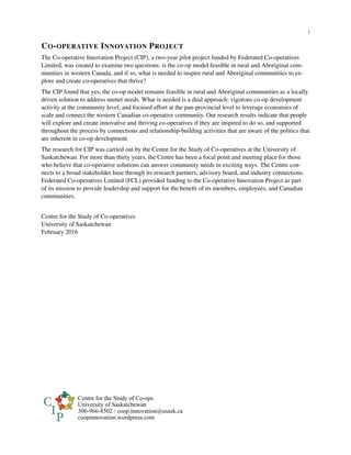i
CO-OPERATIVE INNOVATION PROJECT
The Co-operative Innovation Project (CIP), a two-year pilot project funded by Federated Co-operatives
Limited, was created to examine two questions: is the co-op model feasible in rural and Aboriginal com-
munities in western Canada, and if so, what is needed to inspire rural and Aboriginal communities to ex-
plore and create co-operatives that thrive?
The CIP found that yes, the co-op model remains feasible in rural and Aboriginal communities as a locally
driven solution to address unmet needs. What is needed is a dual approach: vigorous co-op development
activity at the community level; and focused effort at the pan-provincial level to leverage economies of
scale and connect the western Canadian co-operative community. Our research results indicate that people
will explore and create innovative and thriving co-operatives if they are inspired to do so, and supported
throughout the process by connections and relationship-building activities that are aware of the politics that
are inherent in co-op development.
The research for CIP was carried out by the Centre for the Study of Co-operatives at the University of
Saskatchewan. For more than thirty years, the Centre has been a focal point and meeting place for those
who believe that co-operative solutions can answer community needs in exciting ways. The Centre con-
nects to a broad stakeholder base through its research partners, advisory board, and industry connections.
Federated Co-operatives Limited (FCL) provided funding to the Co-operative Innovation Project as part
of its mission to provide leadership and support for the beneﬁt of its members, employees, and Canadian
communities.
Centre for the Study of Co-operatives
University of Saskatchewan
February 2016
Centre for the Study of Co-ops
University of Saskatchewan
306-966-8502 / coop.innovation@usask.ca
coopinnovation.wordpress.com
 