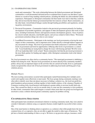 2.6. CO-OPERATIVE SOLUTIONS 16
needs and communities.” The rocky relationship between the federal government and Aboriginal
communities is well documented and need not be re-explained here except to say that there is great
distrust as a result of long-standing colonial policies, including the Indian Act and residential school
experiences. Participants in Aboriginal communities felt their hands were tied in what they could do;
they did not trust that the federal government had their best interests at heart. Rural communities, on
the other hand, viewed federal linkages mainly through funding possibilities and regulations, includ-
ing policy environments.
2. Provincial Government – Communities looked to the provincial government primarily for funding,
development of favourable regulations, and support of other development agencies that work in rural
areas, including Community Futures and regional economic development agencies. Areas of particu-
lar concern include education, rural health regions, and services related to both of these. “Provincial
government centralizes things into cities to save money.”
3. Local/Band Governments – Participants in the meetings saw local governments as having the most
impact on their communities, and as important actors (either directly or through indirect support) in
any movement for change. This level of government must build connections to and between other
levels of government and look for opportunities; lobbying other levels of government is a central
role. “Local leadership are trying hard to change the issues with housing and land. We’d be worse
off if our leadership didn’t work so hard.” Rural communities feel that the provincial government is
the most likely partner for funding and support, while Aboriginal communities look to the federal
government.
Yet, local government was often cited as a community barrier. “The municipal government is inhibiting a
builder from doing his work.” Because local governments are drawn directly from community members,
politics always has an important impact on the activities that are carried out locally. Even so, participants
clearly recognized the critical role of local government in addressing local needs and being part of any
solutions process.
Multiple Players
The most exciting conversations occurred when participants started brainstorming how multiple actors
could work together more effectively to meet needs. The focus groups during community meetings were
often able to identify more than one player necessary in ﬁnding a solution (e.g., the local non-proﬁt hos-
pital foundation and government working together to ﬁnd a health solution, or the voluntary Chamber of
Commerce working with a local business) and displayed a greater ability to envision locally built solu-
tions. They seemed less likely to wait for an outside entity to come into the community to solve problems.
In other words, communities that could imagine a scenario where more than one group was leveraged and
involved to create a solution showed greater community capacity for problem solving.
CO-OPERATIVE SOLUTIONS
After participants had considered conventional solutions to meeting community needs, they were asked to
consider if alternative solutions using a co-operative business model might be successful in their commu-
nity.
One of the main barriers to thinking about co-operatives as a solution is that while people know the most
common forms of a co-operative, they are not able to apply the model to other types of businesses. “Peo-
ple have a limited understanding of what a co-op is. We know co-op groceries and gas, insurance, credit
 
