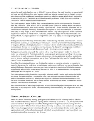 2.7. NEEDS AND SOCIAL CAPACITY 17
unions, but applying it elsewhere may be difﬁcult.” Most participants that could identify a co-operative did
not know how it is different from other business models and what the pros and cons are. In each meeting,
an explanation of the model was given and participants were asked to consider which of their needs might
be met using this model. Facilitators would often work with participants to help them understand how a
co-operative could be applied in different situations.
Once participants got started thinking about co-operatives as a potential solution to meeting their needs,
there was excitement. “What would it take to get people going? Education, funding, people who start co-
ops are people who believe in the model and have experience in it.” People intuitively understood that co-
operatives offer a way for community members to come together to solve their own needs, to harness the
knowledge of many people, to share risks and also the beneﬁts. They felt co-operatives offered a potential
way to reduce reliance on outside forces, such as the government, and put power and control in the com-
munity’s hands. “Using co-operatives to solve problems takes away relying on outside people/groups for
help.”
Participants also know that many of their needs have been increasing over time. Some needs are a result of
demographic, economic, or societal changes, but many are a result of government restructuring of funding
or programs. There is a feeling that increased co-operation between members of communities and between
communities is the only way to meet needs moving forward. “As the needs become greater, it will force
greater co-operation between people. Economy of scale – how to get everyone together.”
Participants did identify some needs that could be solved using the co-operative model. For others, the
model was not a natural ﬁt. Participants tended to see co-ops quite quickly as a way to help with housing,
various forms of retail, restaurants, daycares, artisan groups, catering, gardening, farm/food goods (meat,
eggs, or farmers’ markets), transportation, and services. Participants had often heard of examples of these
types of co-ops in other locations.
One of the ideas that piqued interest was the idea of a workers’ co-operative, where the co-operative is
owned by the people who work there. In that instance, each worker would need less start-up ﬁnancing than
an individual owner. Participants suggested that worker co-operatives may be helpful in business succes-
sion planning, when existing owners would like to sell to retire, or in labour situations, with a group of
tradespeople working together in a co-op.
Once participants started brainstorming co-operative solutions, notable creative applications came up for
discussion. Attendees imagined a co-operative trailer court, a co-operative mobile funeral service and
mobile crematorium, multi-service buildings as co-operative community-hub business incubators (cof-
fee shop, hairdresser, laundromat, and so forth), seasonal meat outlets, educational co-operatives, and co-
operative cultural services, to name but a few.
The common barriers to developing co-operatives included the need for project champions, broad and deep
knowledge of the co-operative model, concerns about long-term sustainability, and the presence of com-
munity apathy.
NEEDS AND SOCIAL CAPACITY
At the end of each community meeting, participants were asked to indicate what they believed to be the
level of need and the level of the social capacity in their community on a scale of 1–10. The request caused
some consternation. Participants discussed the challenge of answering these questions, feeling that their
perceptions would be different from others in their community. In addition, some needs would rank higher,
others lower. Asking participants to translate all needs into one number might skew the results or present
a picture that would not be sufﬁciently nuanced. Individuals recognized that their experience of their com-
munity depends on how strongly they feel the need.
 