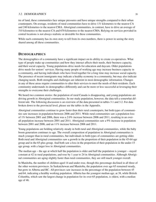 3.2. DEMOGRAPHICS 20
tre of land, these communities face unique pressures and have unique strengths compared to their urban
counterparts. On average, residents of rural communities have to drive 131 kilometres to the nearest CA
and 240 kilometres to the nearest CMA. Aboriginal communities, in contrast, have to drive an average of
310 kilometres to the nearest CA and 670 kilometres to the nearest CMA. Relying on services provided in
central locations is not always realistic or desirable for these communities.
While each community has its own story to tell from its own numbers, there is power in seeing the story
shared among all these communities.
DEMOGRAPHICS
The demographics of a community have a signiﬁcant impact on its ability to create co-operatives. What
type of people make up communities and how they interact affects their needs, their business capacity,
and their social capacity. Young populations drive needs for education and daycare. Older populations
drive needs for seniors’ services. Having many people of working age may increase business capacity in
a community, and having individuals who have lived together for a long time may increase social capacity.
The presence of recent immigrants may indicate a healthy economy in a community, but may also indicate
changing needs. Both strengths and challenges are inherent in most demographic information. Changes
in any of these areas require communities to alter their services to meet the needs of their residents. Each
community understands its demographics differently and can be more or less successful at leveraging their
strengths to overcome their challenges.
We heard two common stories: the population of rural Canada is disappearing, and young populations are
driving growth in Aboriginal communities. In our study population, however, the data tell a somewhat dif-
ferent tale. The following discussion is an overview of the data presented in tables 3.1 and 3.2. For data
broken down to the provincial level, please see the tables in the Appendix.
Aboriginal communities continue to grow faster than their rural counterparts, but both types of communi-
ties saw increases in population between 2006 and 2011. While rural communities saw a population loss
of 1% between 2001 and 2006, there was a 2.0% increase between 2006 and 2011, resulting in an over-
all population increase between 2001 and 2011. Aboriginal communities saw a 9% increase in population
between 2001 and 2006, and an 11% increase between 2006 and 2011.
Young populations are holding relatively steady in both rural and Aboriginal communities, while the baby
boom generation continues to age. The overall composition of population in Aboriginal communities is
much younger than in rural communities, but individuals in both types of communities are getting older.
Both rural and Aboriginal communities saw a growth in the proportion of their population in the 45-64 age
group and in the 65-plus group. And both saw a loss in the proportion of their population in the under-15
age group, with a larger loss in Aboriginal communities.
The median age – the age at which half the population is older and half the population is younger – stayed
constant at 42 in rural populations, and rose by 1 year to 24 in Aboriginal communities. Although Aborigi-
nal communities are aging slightly faster than rural communities, they are still much younger overall.
In Manitoba, the number of children aged 14 and under rose, though this percentage declined in all three of
the other western provinces. In Saskatchewan and Manitoba, the population over age 65 remained steady,
but grew in Alberta and BC. All provinces saw increases in the percentage of the population between 45
and 64, indicating a healthy working population. Alberta has the youngest median age, at 38, while British
Columbia, which saw the largest change in population for its over-65 population, is oldest, with a median
age of 46.
 