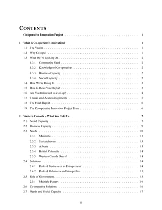 CONTENTS
Co-operative Innovation Project . . . . . . . . . . . . . . . . . . . . . . . . . . . . . . . . . . i
1 What is Co-operative Innovation? 1
1.1 The Vision . . . . . . . . . . . . . . . . . . . . . . . . . . . . . . . . . . . . . . . . . . . . 1
1.2 Why Co-ops? . . . . . . . . . . . . . . . . . . . . . . . . . . . . . . . . . . . . . . . . . . 1
1.3 What We’re Looking At . . . . . . . . . . . . . . . . . . . . . . . . . . . . . . . . . . . . . 2
1.3.1 Community Need . . . . . . . . . . . . . . . . . . . . . . . . . . . . . . . . . . . . 2
1.3.2 Knowledge of Co-operatives . . . . . . . . . . . . . . . . . . . . . . . . . . . . . . 2
1.3.3 Business Capacity . . . . . . . . . . . . . . . . . . . . . . . . . . . . . . . . . . . 2
1.3.4 Social Capacity . . . . . . . . . . . . . . . . . . . . . . . . . . . . . . . . . . . . . 2
1.4 How We’re Doing It . . . . . . . . . . . . . . . . . . . . . . . . . . . . . . . . . . . . . . . 3
1.5 How to Read Your Report . . . . . . . . . . . . . . . . . . . . . . . . . . . . . . . . . . . . 3
1.6 Are You Interested in a Co-op? . . . . . . . . . . . . . . . . . . . . . . . . . . . . . . . . . 4
1.7 Thanks and Acknowledgements . . . . . . . . . . . . . . . . . . . . . . . . . . . . . . . . 5
1.8 The Final Report . . . . . . . . . . . . . . . . . . . . . . . . . . . . . . . . . . . . . . . . 6
1.9 The Co-operative Innovation Project Team . . . . . . . . . . . . . . . . . . . . . . . . . . . 6
2 Western Canada – What You Told Us 7
2.1 Social Capacity . . . . . . . . . . . . . . . . . . . . . . . . . . . . . . . . . . . . . . . . . 7
2.2 Business Capacity . . . . . . . . . . . . . . . . . . . . . . . . . . . . . . . . . . . . . . . . 9
2.3 Needs . . . . . . . . . . . . . . . . . . . . . . . . . . . . . . . . . . . . . . . . . . . . . . 10
2.3.1 Manitoba . . . . . . . . . . . . . . . . . . . . . . . . . . . . . . . . . . . . . . . . 12
2.3.2 Saskatchewan . . . . . . . . . . . . . . . . . . . . . . . . . . . . . . . . . . . . . . 13
2.3.3 Alberta . . . . . . . . . . . . . . . . . . . . . . . . . . . . . . . . . . . . . . . . . 13
2.3.4 British Columbia . . . . . . . . . . . . . . . . . . . . . . . . . . . . . . . . . . . . 14
2.3.5 Western Canada Overall . . . . . . . . . . . . . . . . . . . . . . . . . . . . . . . . 14
2.4 Solutions . . . . . . . . . . . . . . . . . . . . . . . . . . . . . . . . . . . . . . . . . . . . 14
2.4.1 Role of Business or an Entrepreneur . . . . . . . . . . . . . . . . . . . . . . . . . . 14
2.4.2 Role of Volunteers and Non-proﬁts . . . . . . . . . . . . . . . . . . . . . . . . . . 15
2.5 Role of Government . . . . . . . . . . . . . . . . . . . . . . . . . . . . . . . . . . . . . . . 15
2.5.1 Multiple Players . . . . . . . . . . . . . . . . . . . . . . . . . . . . . . . . . . . . 16
2.6 Co-operative Solutions . . . . . . . . . . . . . . . . . . . . . . . . . . . . . . . . . . . . . 16
2.7 Needs and Social Capacity . . . . . . . . . . . . . . . . . . . . . . . . . . . . . . . . . . . 17
ii
 