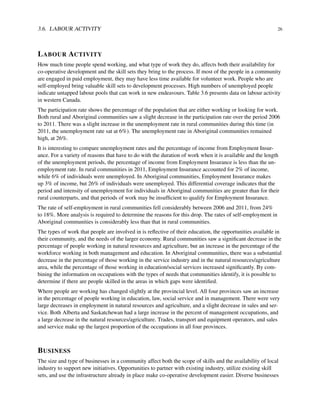 3.6. LABOUR ACTIVITY 26
LABOUR ACTIVITY
How much time people spend working, and what type of work they do, affects both their availability for
co-operative development and the skill sets they bring to the process. If most of the people in a community
are engaged in paid employment, they may have less time available for volunteer work. People who are
self-employed bring valuable skill sets to development processes. High numbers of unemployed people
indicate untapped labour pools that can work in new endeavours. Table 3.6 presents data on labour activity
in western Canada.
The participation rate shows the percentage of the population that are either working or looking for work.
Both rural and Aboriginal communities saw a slight decrease in the participation rate over the period 2006
to 2011. There was a slight increase in the unemployment rate in rural communities during this time (in
2011, the unemployment rate sat at 6%). The unemployment rate in Aboriginal communities remained
high, at 26%.
It is interesting to compare unemployment rates and the percentage of income from Employment Insur-
ance. For a variety of reasons that have to do with the duration of work when it is available and the length
of the unemployment periods, the percentage of income from Employment Insurance is less than the un-
employment rate. In rural communities in 2011, Employment Insurance accounted for 2% of income,
while 6% of individuals were unemployed. In Aboriginal communities, Employment Insurance makes
up 3% of income, but 26% of individuals were unemployed. This differential coverage indicates that the
period and intensity of unemployment for individuals in Aboriginal communities are greater than for their
rural counterparts, and that periods of work may be insufﬁcient to qualify for Employment Insurance.
The rate of self-employment in rural communities fell considerably between 2006 and 2011, from 24%
to 18%. More analysis is required to determine the reasons for this drop. The rates of self-employment in
Aboriginal communities is considerably less than that in rural communities.
The types of work that people are involved in is reﬂective of their education, the opportunities available in
their community, and the needs of the larger economy. Rural communities saw a signiﬁcant decrease in the
percentage of people working in natural resources and agriculture, but an increase in the percentage of the
workforce working in both management and education. In Aboriginal communities, there was a substantial
decrease in the percentage of those working in the service industry and in the natural resources/agriculture
area, while the percentage of those working in education/social services increased signiﬁcantly. By com-
bining the information on occupations with the types of needs that communities identify, it is possible to
determine if there are people skilled in the areas in which gaps were identiﬁed.
Where people are working has changed slightly at the provincial level. All four provinces saw an increase
in the percentage of people working in education, law, social service and in management. There were very
large decreases in employment in natural resources and agriculture, and a slight decrease in sales and ser-
vice. Both Alberta and Saskatchewan had a large increase in the percent of management occupations, and
a large decrease in the natural resources/agriculture. Trades, transport and equipment operators, and sales
and service make up the largest proportion of the occupations in all four provinces.
BUSINESS
The size and type of businesses in a community affect both the scope of skills and the availability of local
industry to support new initiatives. Opportunities to partner with existing industry, utilize existing skill
sets, and use the infrastructure already in place make co-operative development easier. Diverse businesses
 