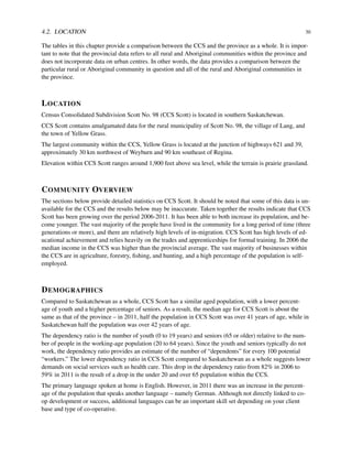 4.2. LOCATION 30
The tables in this chapter provide a comparison between the CCS and the province as a whole. It is impor-
tant to note that the provincial data refers to all rural and Aboriginal communities within the province and
does not incorporate data on urban centres. In other words, the data provides a comparison between the
particular rural or Aboriginal community in question and all of the rural and Aboriginal communities in
the province.
LOCATION
Census Consolidated Subdivision Scott No. 98 (CCS Scott) is located in southern Saskatchewan.
CCS Scott contains amalgamated data for the rural municipality of Scott No. 98, the village of Lang, and
the town of Yellow Grass.
The largest community within the CCS, Yellow Grass is located at the junction of highways 621 and 39,
approximately 30 km northwest of Weyburn and 90 km southeast of Regina.
Elevation within CCS Scott ranges around 1,900 feet above sea level, while the terrain is prairie grassland.
COMMUNITY OVERVIEW
The sections below provide detailed statistics on CCS Scott. It should be noted that some of this data is un-
available for the CCS and the results below may be inaccurate. Taken together the results indicate that CCS
Scott has been growing over the period 2006-2011. It has been able to both increase its population, and be-
come younger. The vast majority of the people have lived in the community for a long period of time (three
generations or more), and there are relatively high levels of in-migration. CCS Scott has high levels of ed-
ucational achievement and relies heavily on the trades and apprenticeships for formal training. In 2006 the
median income in the CCS was higher than the provincial average. The vast majority of businesses within
the CCS are in agriculture, forestry, ﬁshing, and hunting, and a high percentage of the population is self-
employed.
DEMOGRAPHICS
Compared to Saskatchewan as a whole, CCS Scott has a similar aged population, with a lower percent-
age of youth and a higher percentage of seniors. As a result, the median age for CCS Scott is about the
same as that of the province – in 2011, half the population in CCS Scott was over 41 years of age, while in
Saskatchewan half the population was over 42 years of age.
The dependency ratio is the number of youth (0 to 19 years) and seniors (65 or older) relative to the num-
ber of people in the working-age population (20 to 64 years). Since the youth and seniors typically do not
work, the dependency ratio provides an estimate of the number of “dependents” for every 100 potential
“workers.” The lower dependency ratio in CCS Scott compared to Saskatchewan as a whole suggests lower
demands on social services such as health care. This drop in the dependency ratio from 82% in 2006 to
59% in 2011 is the result of a drop in the under 20 and over 65 population within the CCS.
The primary language spoken at home is English. However, in 2011 there was an increase in the percent-
age of the population that speaks another language – namely German. Although not directly linked to co-
op development or success, additional languages can be an important skill set depending on your client
base and type of co-operative.
 
