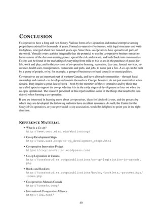 CONCLUSION
Co-operatives have a long and rich history. Various forms of co-operation and mutual enterprise among
people have existed for thousands of years. Formal co-operative businesses, with legal structures and writ-
ten bylaws, emerged about two hundred years ago. Since then, co-operatives have spread to all parts of
the world. Virtually every activity imaginable has the potential to use the co-operative business model to
harness more of the decision-making power, spread the risk and reward, and build back into communities.
Co-ops can be found in the marketing of everything from milk to ﬁsh to art; in the purchase of goods for
life, work and play; and in the provision of co-operative housing, recreation, day care, funeral services, in-
surance, health care, transportation, restaurants and pubs, and jobs, to name just a few. A co-op can be built
by a group of people, or by, for example, a group of businesses or band councils or municipalities.
Co-operatives are an important part of western Canada, and have allowed communities – through local
ownership and control – to develop and sustain themselves. Co-ops, however, do not just materialize when
needed. They require a great deal of work – both by the members of the co-operative and by those that
are called upon to support the co-op, whether it is in the early stages of development or later on when the
co-op is operational. The research presented in this report outlines some of the things that need to be con-
sidered when forming a co-operative.
If you are interested in learning more about co-operatives, ideas for kinds of co-ops, and the process by
which they are developed, the following websites have excellent resources. As well, the Centre for the
Study of Co-operatives, or your provincial co-op association, would be delighted to point you in the right
direction.
REFERENCE MATERIAL
• What is a Co-op?
http://www.uwcc.wisc.edu/whatisacoop/
• Co-op Development Steps
http://www.sask.coop/co-op_development_steps.html
• Co-operative Innovation Project
https://coopinnovation.wordpress.com/
• Co-op Legislation in Canada
http://usaskstudies.coop/publications/co-op-legislation-in-canada.
php
• Books and Booklets
http://usaskstudies.coop/publications/books,-booklets,-proceedings/
index.php
• Co-operatives Mutuals Canada
http://canada.coop/
• International Co-operative Alliance
http://ica.coop/
40
 