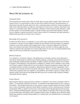 1.3. WHAT WE’RE LOOKING AT 2
WHAT WE’RE LOOKING AT
Community Need
All communities have unmet needs. Some are small, others are large and/or complex. These needs can be
a gap in service or a social network, or they can arise from a failure of investors, non-proﬁt interests, or
government to provide the goods and services that a community requires and desires. Typical examples in-
clude a lack of housing options, of child care, retail options or food services, a need for a local bank, a dry
cleaner, or a community centre. Other communities, deﬁned by common interests rather than place, could
also have goods or services that they require. A group of farmers may need to band together to increase
access to markets, or parents may need to create a nursery school. If a community can clearly articulate a
deﬁned unmet need, they are on their way to solving it.
Knowledge of Co-operatives
In order to be able to choose a co-operative as a way to ﬁll a need, communities must be aware of what a
co-operative is, and how it can be adapted to address the need. People can usually identify a co-operative
retail store or gas station, but they often struggle when it comes to innovative applications to ﬁll other
needs. Local catalysts and leaders with the knowledge, passion, and skills to creatively apply the co-op
model are required at the community level. These people need to see new ways of meeting identiﬁed needs
and/or see novel ways in which the co-op structure can be altered.
Business Capacity
A co-operative is, at its heart, a business. Like all businesses, it provides a good or service that meets a
need and for which people are willing to pay. Deﬁning, planning, structuring, and running the business re-
quires leadership, entrepreneurship, knowledge of market conditions and market structure, and an ability
to organize. Lived experience, from education to workplace to volunteer work, contributes to any commu-
nity’s business capacity. Doing books for your local church is ﬁnancial management; running a bake sale
is marketing and sales; chairing a committee is administration and human resource management. All of
these skills can be learned, and all become better with practice. When a community has a range of people
with business experience that come together to solve problems, their business capacity is stronger. The co-
operative model, which taps into knowledge and skills from across a broader range of people, multiplies
and expands business capacity.
Social Capacity
Harnessing the collective energy necessary to operate a co-operative is easy when a community works to-
gether – it’s much harder when there are barriers. A community works together better if it has a strong so-
cial capacity – those qualities that connect, unite, and join a group of people together. Key factors include
trust, a sense of community connection, and an ability to navigate or remove community power structures
and inequality. When co-operative activity lacks social sanction (shown through approval and encourage-
ment), community building through co-operatives is more difﬁcult. Communities with strong social capac-
ity can use that energy and support to fuel co-operative business ideas. In addition, the co-operative model,
which unites people in a group working together for a common goal, can contribute back to a community’s
social capacity.
 