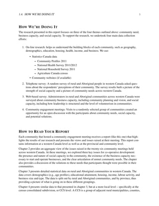 1.4. HOW WE’RE DOING IT 3
HOW WE’RE DOING IT
The research presented in this report focuses on three of the four themes outlined above: community need,
business capacity, and social capacity. To support the research, we undertook four main data collection
efforts:
1. On-line research: helps us understand the building blocks of each community, such as geography,
demographics, education, housing, health, income, and business. We use:
• Statistics Canada data
– Community Proﬁles 2011
– National Health Survey 2011/2012
– National Household Survey 2011
– Agriculture Canada census
• Community websites (if available)
2. Telephone survey: A random survey of rural and Aboriginal people in western Canada asked ques-
tions about the respondents’ perceptions of their community. The survey results built a picture of the
strength of social capacity and a picture of community needs across western Canada.
3. Web-based survey: Administrators in rural and Aboriginal communities across western Canada were
surveyed about community business capacity, including community planning and vision, and social
capacity, including how leadership is structured and the level of volunteerism in communities.
4. Community engagement meetings: Visits to a randomly selected group of communities created an
opportunity for an open discussion with the participants about community needs, social capacity,
and potential solutions.
HOW TO READ YOUR REPORT
Each community that hosted a community engagement meeting receives a report (like this one) that high-
lights the results of our research and presents the views and issues raised at their meeting. This report con-
tains information at a western Canada level as well as at the provincial and community level.
Chapter 2 provides an aggregate view of the issues raised in the twenty-six community meetings held
across western Canada. At these meetings, we explored three key issues for co-operative development:
the presence and nature of social capacity in the community, the existence of the business capacity nec-
essary to start and operate businesses, and the clear articulation of unmet community needs. The chapter
also provides a discussion of the solutions to these needs that participants thought were possible in their
communities.
Chapter 3 presents detailed statistical data on rural and Aboriginal communities in western Canada. The
data covers demographics (e.g., age proﬁles), educational attainment, housing, income, labour activity, and
business size and type. The data is split out by rural and Aboriginal communities, and by province, thus
providing a picture of what is going on in these different groupings.
Chapter 4 presents similar data to that presented in chapter 3, but at a more local level – speciﬁcally at the
census consolidated subdivision, or CCS level. A CCS is a group of adjacent rural municipalities, counties,
 