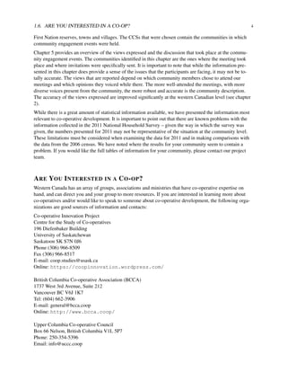 1.6. ARE YOU INTERESTED IN A CO-OP? 4
First Nation reserves, towns and villages. The CCSs that were chosen contain the communities in which
community engagement events were held.
Chapter 5 provides an overview of the views expressed and the discussion that took place at the commu-
nity engagement events. The communities identiﬁed in this chapter are the ones where the meeting took
place and where invitations were speciﬁcally sent. It is important to note that while the information pre-
sented in this chapter does provide a sense of the issues that the participants are facing, it may not be to-
tally accurate. The views that are reported depend on which community members chose to attend our
meetings and which opinions they voiced while there. The more well-attended the meetings, with more
diverse voices present from the community, the more robust and accurate is the community description.
The accuracy of the views expressed are improved signiﬁcantly at the western Canadian level (see chapter
2).
While there is a great amount of statistical information available, we have presented the information most
relevant to co-operative development. It is important to point out that there are known problems with the
information collected in the 2011 National Household Survey – given the way in which the survey was
given, the numbers presented for 2011 may not be representative of the situation at the community level.
These limitations must be considered when examining the data for 2011 and in making comparisons with
the data from the 2006 census. We have noted where the results for your community seem to contain a
problem. If you would like the full tables of information for your community, please contact our project
team.
ARE YOU INTERESTED IN A CO-OP?
Western Canada has an array of groups, associations and ministries that have co-operative expertise on
hand, and can direct you and your group to more resources. If you are interested in learning more about
co-operatives and/or would like to speak to someone about co-operative development, the following orga-
nizations are good sources of information and contacts:
Co-operative Innovation Project
Centre for the Study of Co-operatives
196 Diefenbaker Building
University of Saskatchewan
Saskatoon SK S7N 0J6
Phone (306) 966-8509
Fax (306) 966-8517
E-mail: coop.studies@usask.ca
Online: https://coopinnovation.wordpress.com/
British Columbia Co-operative Association (BCCA)
1737 West 3rd Avenue, Suite 212
Vancouver BC V6J 1K7
Tel: (604) 662-3906
E-mail: general@bcca.coop
Online: http://www.bcca.coop/
Upper Columbia Co-operative Council
Box 66 Nelson, British Columbia V1L 5P7
Phone: 250-354-5396
Email: info@uccc.coop
 