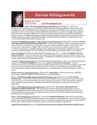 Davina Killingsworth
Raleigh, NC 27610
919.770.3098 reachdavina@gmail.com
09/15-05/16 Recycling Management Resources, Raleigh, NC– Served as
Administrative Assistant,answered phones,paged employees, prepared Bill ofLadings for Domestic
and Export Loads, scheduled Domestic freight pick-up, prepared UPSShipments, exported Accounts
Payable Invoices to Accounting, closed and filed ReceivingReports,scaled and configured weights of
Domestic trucks and Export Shipment Container weights,processeddata entry ofRecycled Product
Grades, Pricing, and Shipping Logistics. Maintained outboundshipment Calendar presentation board.
Utilized (industry specific- WILDand WebWild), MS Word, MS Excel, MS Access,MS Outlook, and
various RecyclingCompany Receiving portals.
10/14-02/15 Skyline Personnel (for K & L Gates Corporate Law Firm) Raleigh, NC– worked as Front
Desk Receptionist&Switchboard Operator –answered/transferred calls withAkkadian Console.
Greeted clients,providedvisitor/parking passes,paged staff, scheduled meetings, made legal copies,
scanned docs, updated docs in Office DM, created forms to streamlineworkflow, madered-line
revisions to documents, compiled meeting packets, prepared correspondence in MS Word, down-sized
and closed Legal Client files, researched Secretary ofState filings, and updated Excel spreadsheets.
3/14-6/14 Xerox (for Blue Cross Blue Shield Campaign) Apex, NC – worked as Customer Service
Representative. Answered inbound calls using AVAYA phone system with auto-headset, answered
member inquiries, quoted insurancebenefits. Used MS Word, INSINQ, and SLIQ to accessand provide
member information and make data entries.
11/09-6/13The Growing Y ears (formerly The Goddard School) Clayton,NC – provided Administrative
support as a Personal Assistant to the owner, Cook and Teacher’s Assistant –Various
administrativeduties as facilitychanged ownership.Ordered inventory, purchased supplies, made bank
deposits, performed data entry, greeted clients at front desk, answered phones, designed monthly
activity calendars,implemented lunch/snack menus, assisted teachers and children aged 6 weeks to 6
years.
8/98-11/09 Non-Profit Organization, Clayton,NC - Secretary - made bank deposits, paid bills,
advertised, organized staffand catered meetings. Used QuickBooks.
3/97– 8/98 Edenton Office Supply/Sandy Point Campground, Edenton, NC– Full- Charge
Bookkeeper –ordered inventory,prepared payroll, handled accounts payable/accounts receivable,
mailed invoices,reconciled monthly, quarterly, and year-end reports, answeredand directed phone
calls, and placed special orders. Used One-Write Checking, PeachtreeAccounting, Quicken and
Microsoft.
4/95 - 9/96 Infiniti Telecommunications, Inc., Edenton, NC– Executive Administrative
Assistant/ Sales Coordinator. Tele-marketed (exceeded sales goals ofprepaid phonecard).
Ordered/shipped inventory,answered phone, took messages, directed sales calls, prepared written
correspondence for owner, and organized sales team materials. Used Tele-Magic Contacts Manager,
MS Word, Excel, and MacWrite.
8/93 - 3/95 AmpleStorage, Raleigh, NC- Served as Property Manager. Marketed, leased rental
units, maintained facility, collected delinquent tenant payments, madedeposits, and reconciled monthly
reports. Exceeded companyexpectations and was awarded monthly bonuses. Broughtoccupancyfrom
80% to 99%, and deposited a monthly averageof5.3% above company expectations.
EDUCATION: Early Grad at age 16. 3.9 GPA - Grace Heritage. Recent courses in Childcare, Professionalism, CPR/AED, and SIDS
 