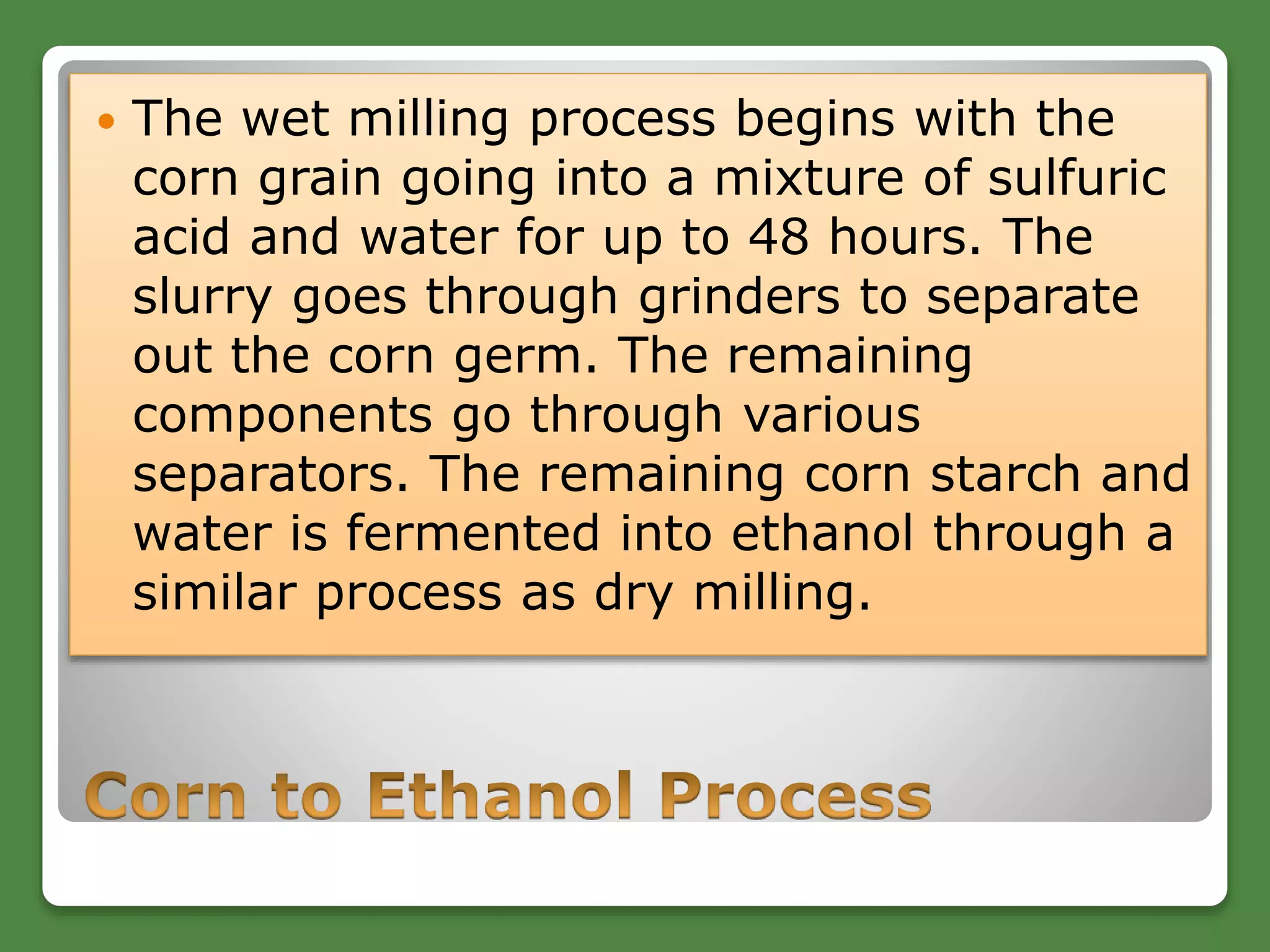  The wet milling process begins with the
corn grain going into a mixture of sulfuric
acid and water for up to 48 hours. The
slurry goes through grinders to separate
out the corn germ. The remaining
components go through various
separators. The remaining corn starch and
water is fermented into ethanol through a
similar process as dry milling.
 