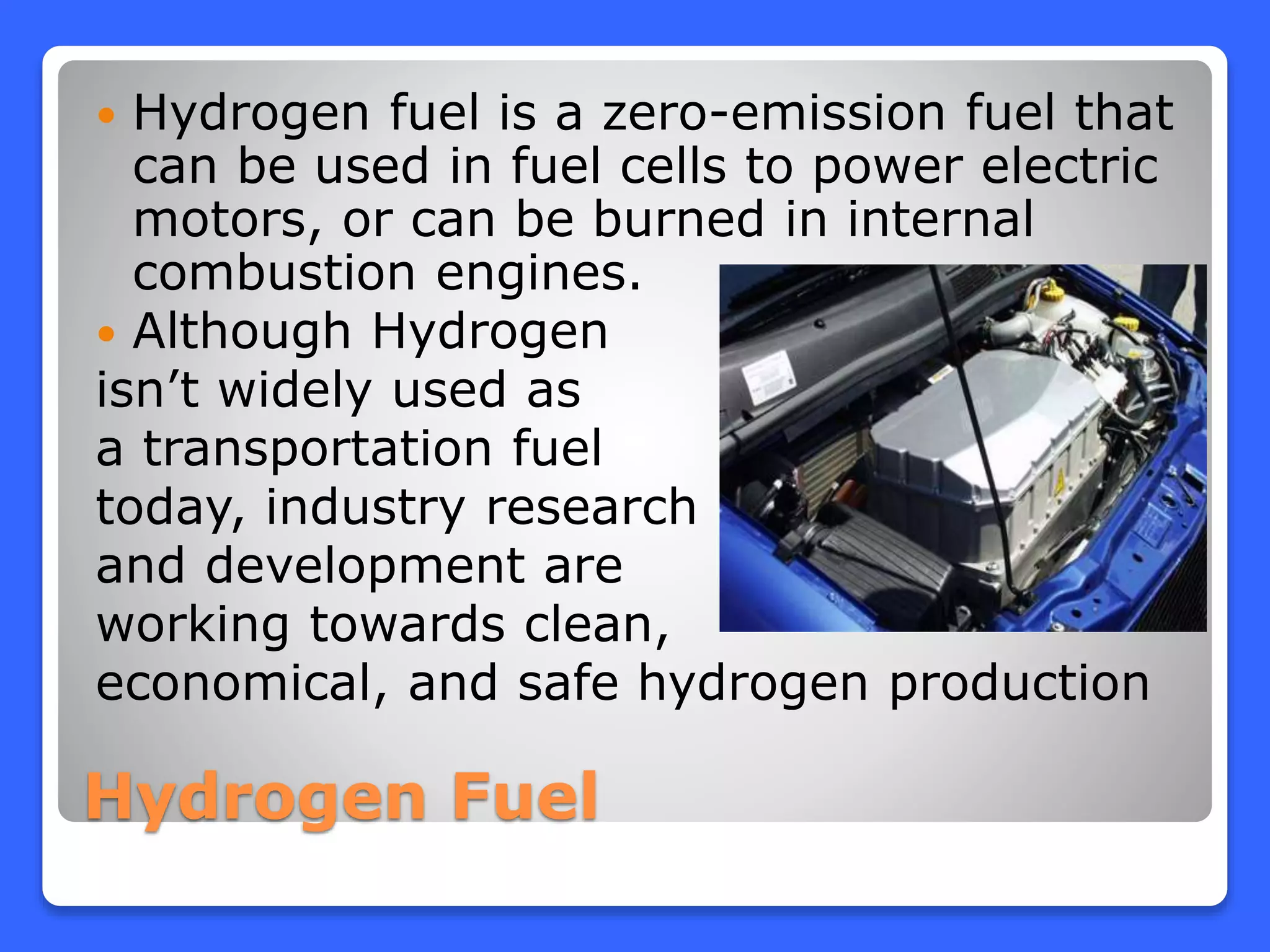 Hydrogen Fuel
 Hydrogen fuel is a zero-emission fuel that
can be used in fuel cells to power electric
motors, or can be burned in internal
combustion engines.
 Although Hydrogen
isn’t widely used as
a transportation fuel
today, industry research
and development are
working towards clean,
economical, and safe hydrogen production
 