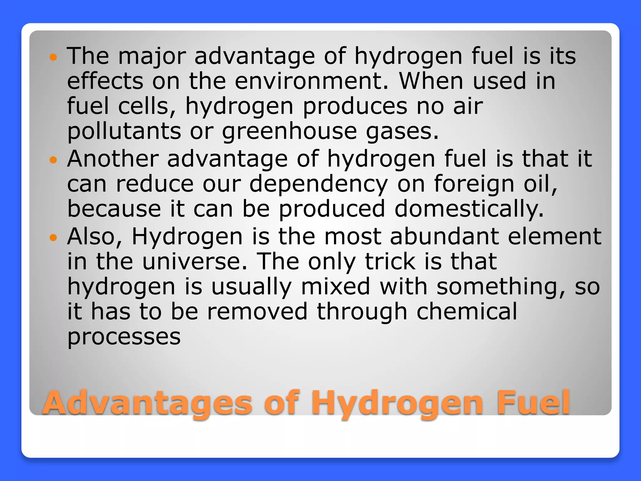 Advantages of Hydrogen Fuel
 The major advantage of hydrogen fuel is its
effects on the environment. When used in
fuel cells, hydrogen produces no air
pollutants or greenhouse gases.
 Another advantage of hydrogen fuel is that it
can reduce our dependency on foreign oil,
because it can be produced domestically.
 Also, Hydrogen is the most abundant element
in the universe. The only trick is that
hydrogen is usually mixed with something, so
it has to be removed through chemical
processes
 