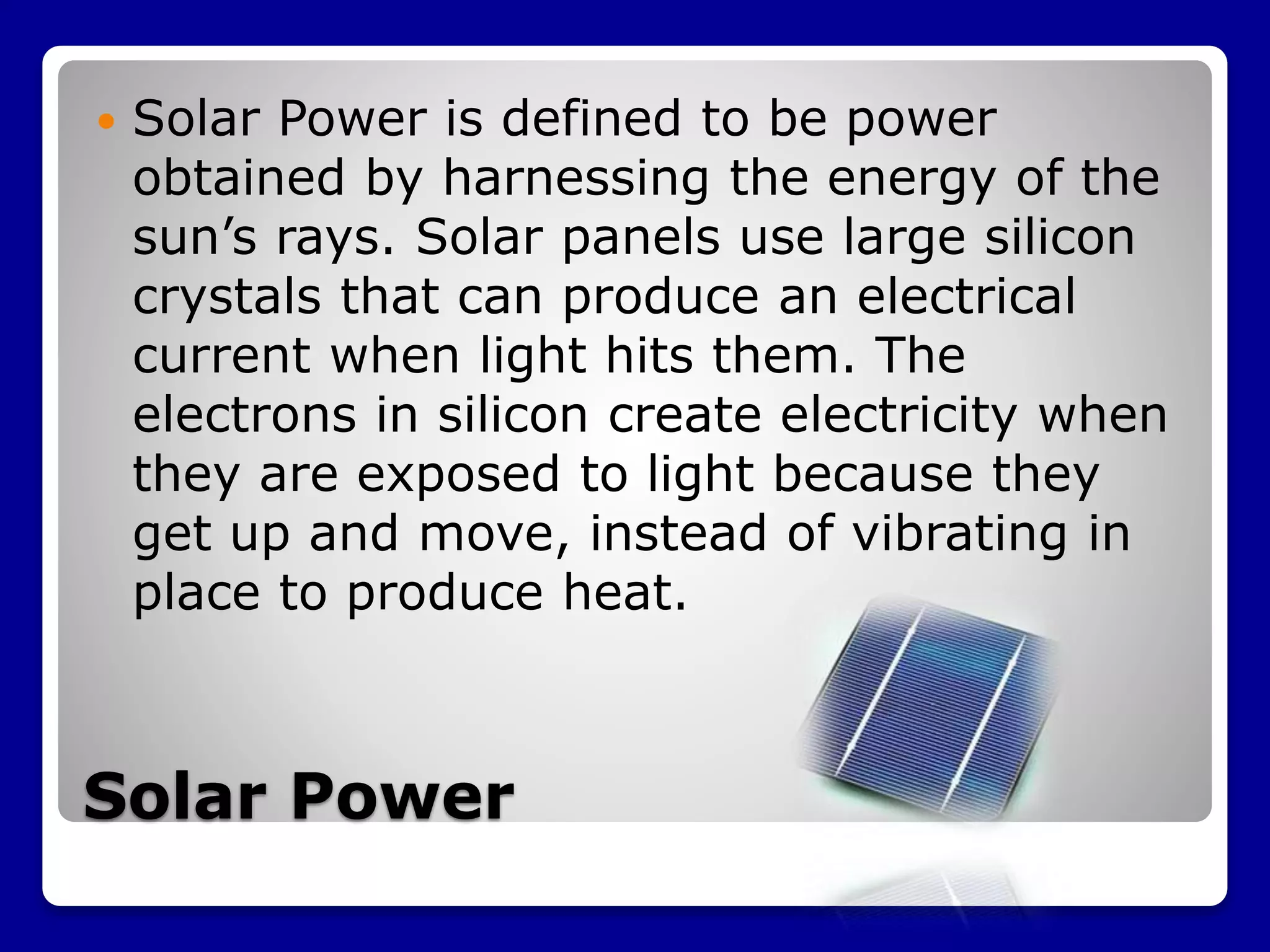 Solar Power
 Solar Power is defined to be power
obtained by harnessing the energy of the
sun’s rays. Solar panels use large silicon
crystals that can produce an electrical
current when light hits them. The
electrons in silicon create electricity when
they are exposed to light because they
get up and move, instead of vibrating in
place to produce heat.
 