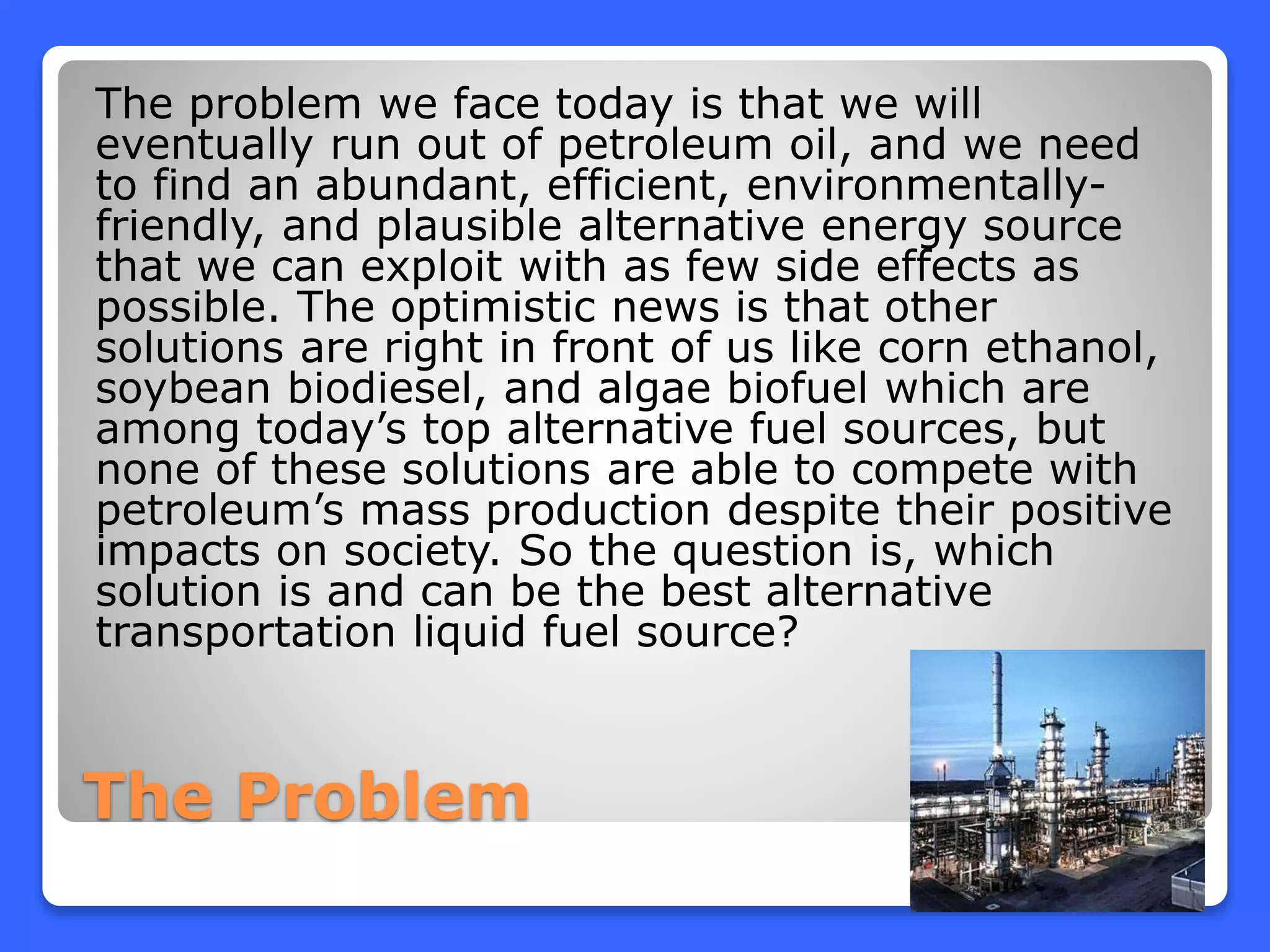 The Problem
The problem we face today is that we will
eventually run out of petroleum oil, and we need
to find an abundant, efficient, environmentally-
friendly, and plausible alternative energy source
that we can exploit with as few side effects as
possible. The optimistic news is that other
solutions are right in front of us like corn ethanol,
soybean biodiesel, and algae biofuel which are
among today’s top alternative fuel sources, but
none of these solutions are able to compete with
petroleum’s mass production despite their positive
impacts on society. So the question is, which
solution is and can be the best alternative
transportation liquid fuel source?
 