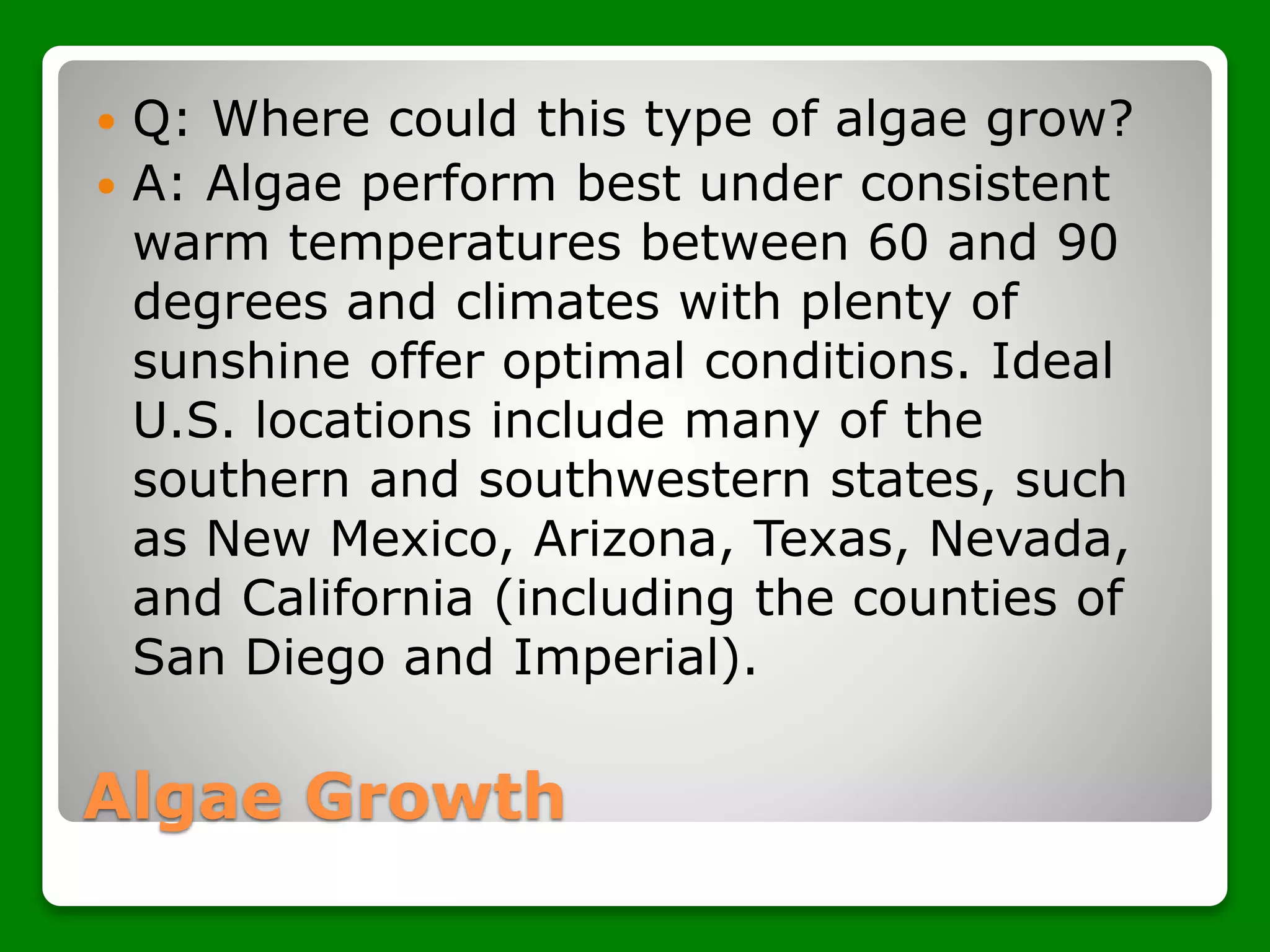 Algae Growth
 Q: Where could this type of algae grow?
 A: Algae perform best under consistent
warm temperatures between 60 and 90
degrees and climates with plenty of
sunshine offer optimal conditions. Ideal
U.S. locations include many of the
southern and southwestern states, such
as New Mexico, Arizona, Texas, Nevada,
and California (including the counties of
San Diego and Imperial).
 