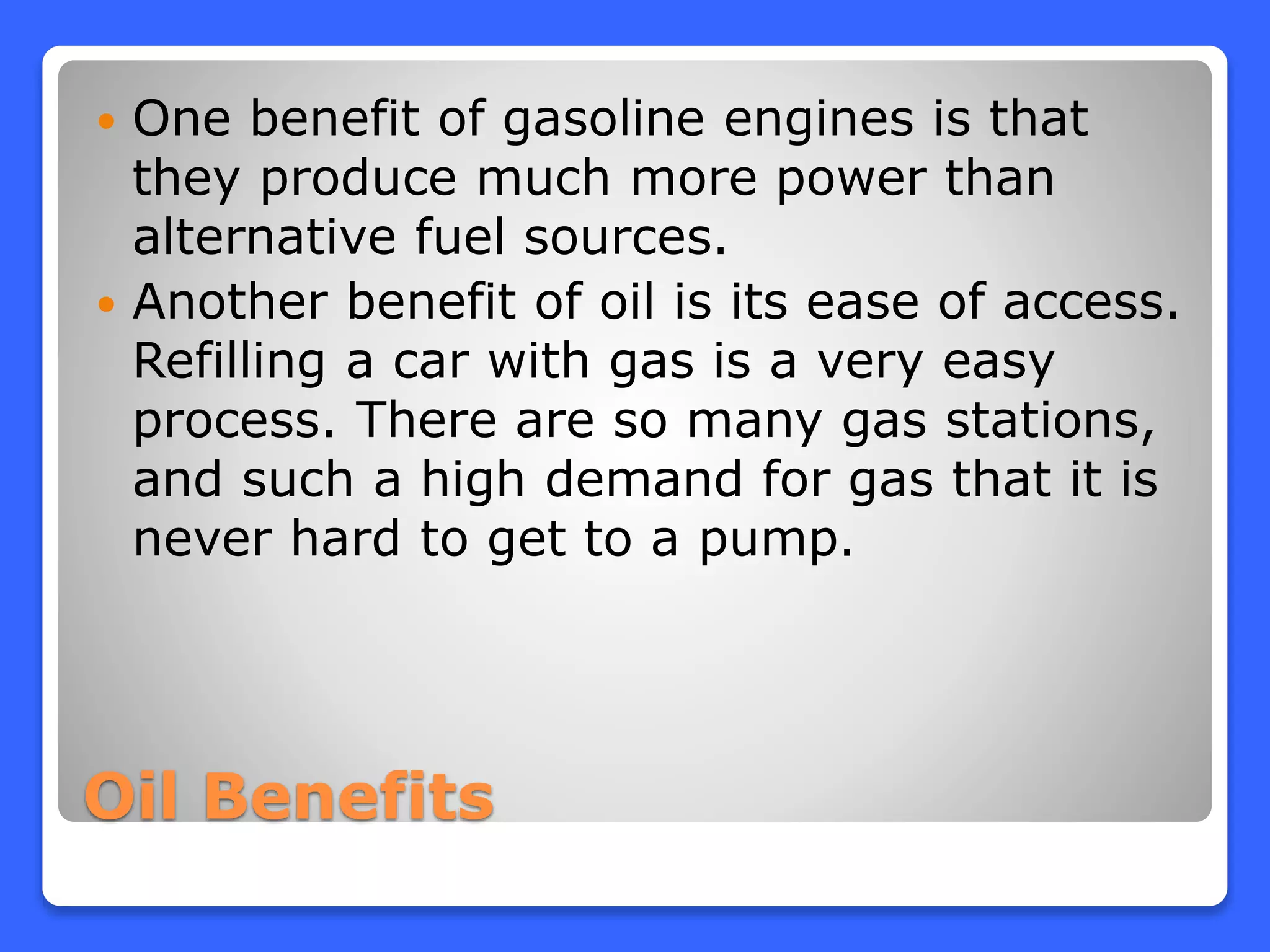 Oil Benefits
 One benefit of gasoline engines is that
they produce much more power than
alternative fuel sources.
 Another benefit of oil is its ease of access.
Refilling a car with gas is a very easy
process. There are so many gas stations,
and such a high demand for gas that it is
never hard to get to a pump.
 