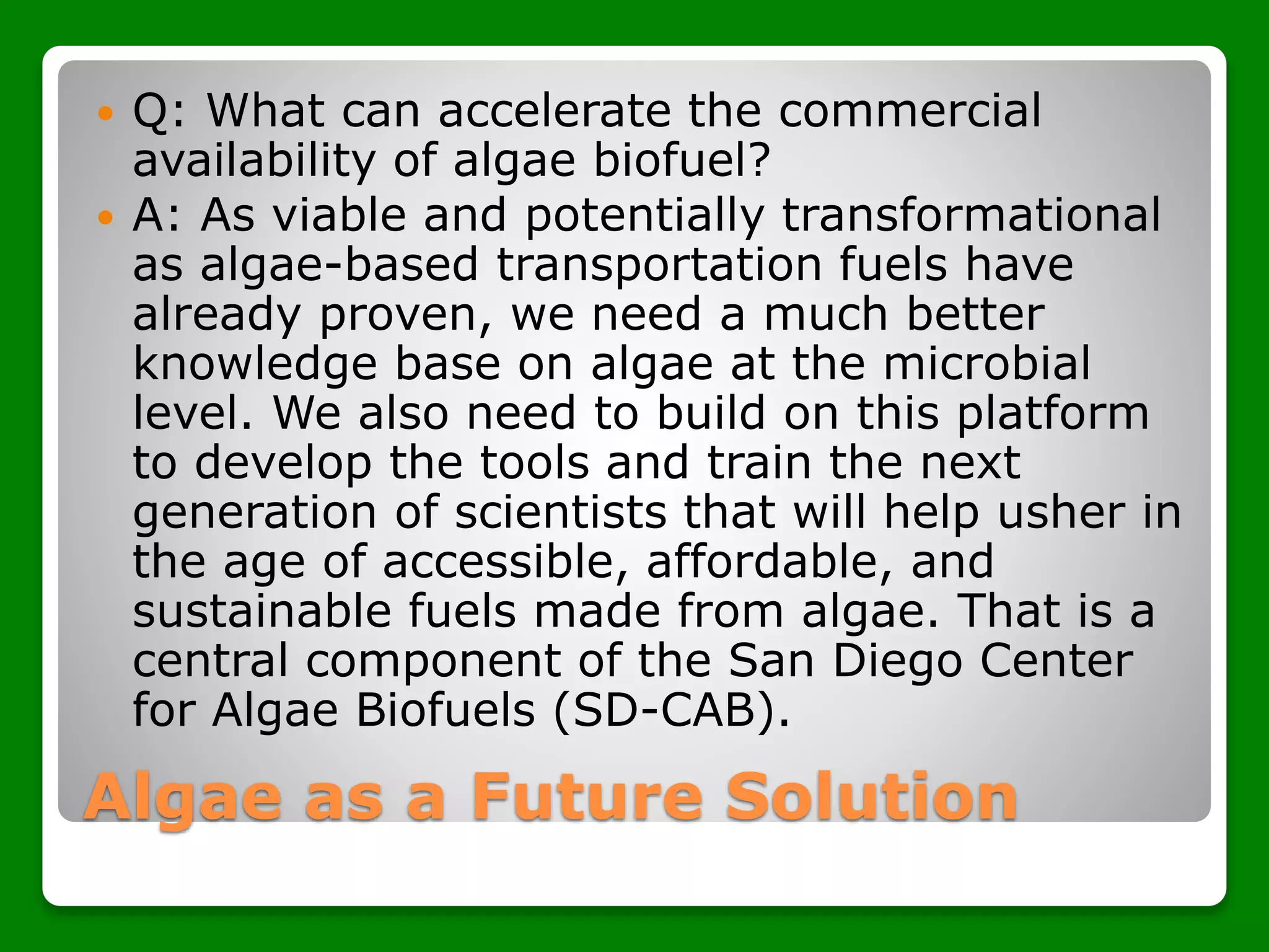 Algae as a Future Solution
 Q: What can accelerate the commercial
availability of algae biofuel?
 A: As viable and potentially transformational
as algae-based transportation fuels have
already proven, we need a much better
knowledge base on algae at the microbial
level. We also need to build on this platform
to develop the tools and train the next
generation of scientists that will help usher in
the age of accessible, affordable, and
sustainable fuels made from algae. That is a
central component of the San Diego Center
for Algae Biofuels (SD-CAB).
 