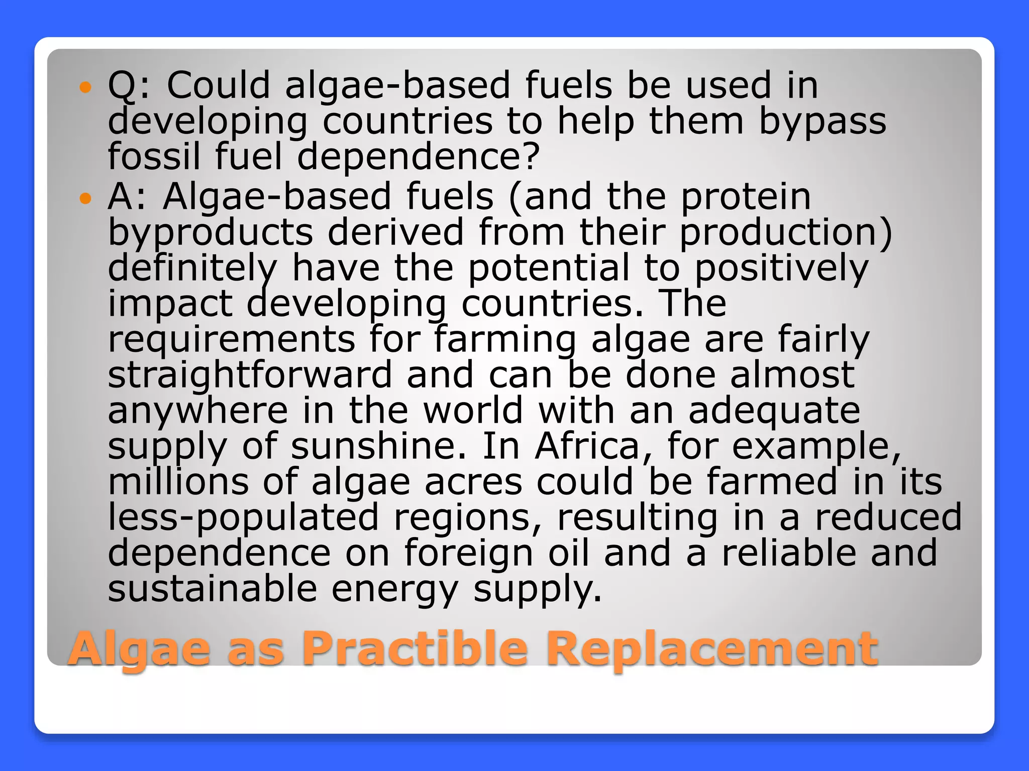 Algae as Practible Replacement
 Q: Could algae-based fuels be used in
developing countries to help them bypass
fossil fuel dependence?
 A: Algae-based fuels (and the protein
byproducts derived from their production)
definitely have the potential to positively
impact developing countries. The
requirements for farming algae are fairly
straightforward and can be done almost
anywhere in the world with an adequate
supply of sunshine. In Africa, for example,
millions of algae acres could be farmed in its
less-populated regions, resulting in a reduced
dependence on foreign oil and a reliable and
sustainable energy supply.
 