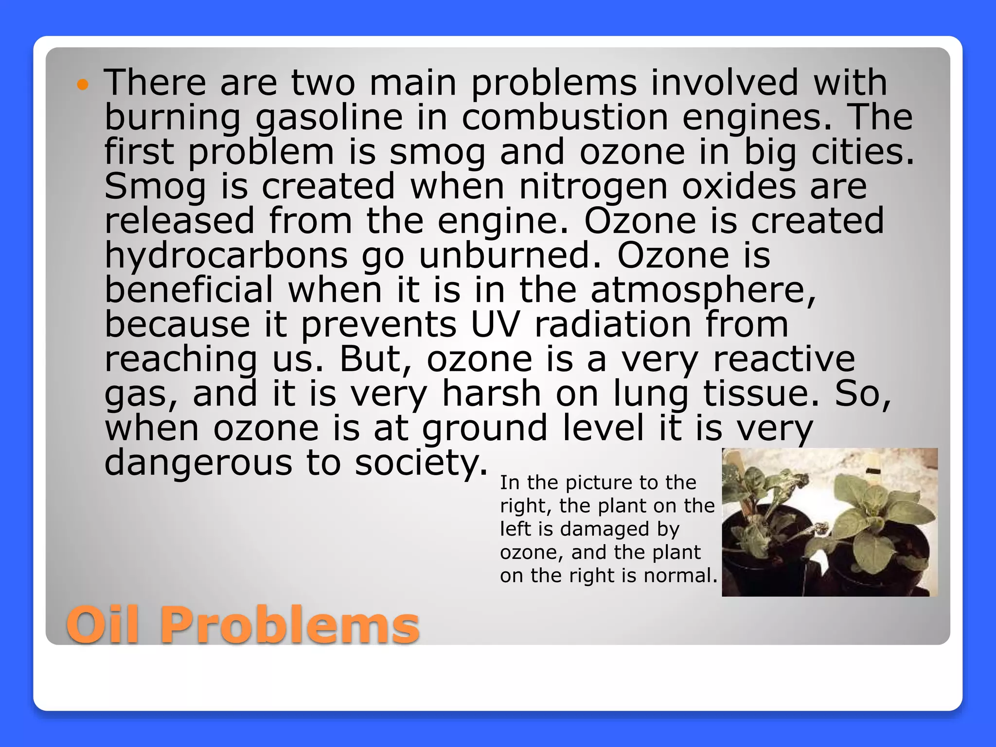 Oil Problems
 There are two main problems involved with
burning gasoline in combustion engines. The
first problem is smog and ozone in big cities.
Smog is created when nitrogen oxides are
released from the engine. Ozone is created
hydrocarbons go unburned. Ozone is
beneficial when it is in the atmosphere,
because it prevents UV radiation from
reaching us. But, ozone is a very reactive
gas, and it is very harsh on lung tissue. So,
when ozone is at ground level it is very
dangerous to society. In the picture to the
right, the plant on the
left is damaged by
ozone, and the plant
on the right is normal.
 