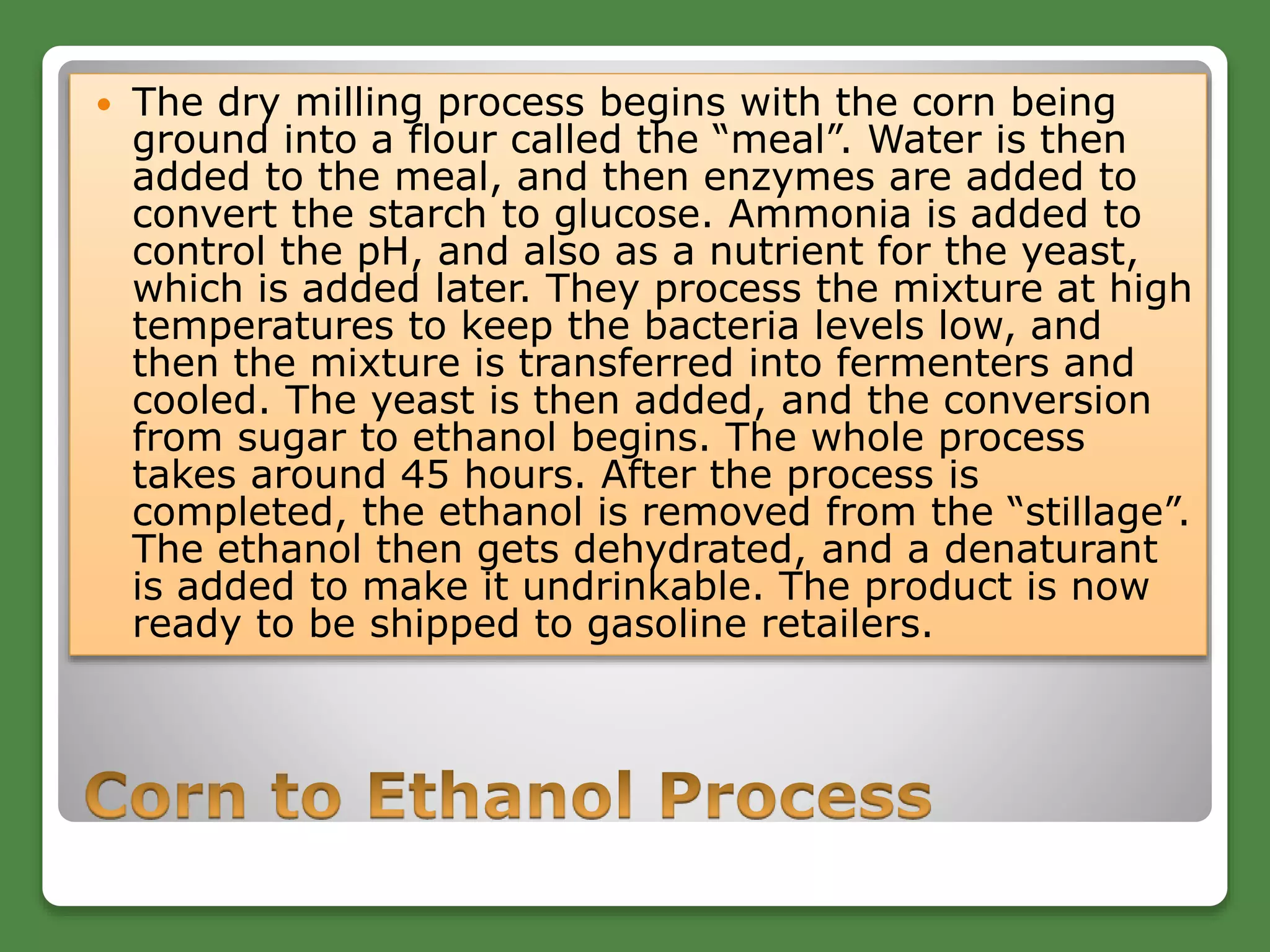  The dry milling process begins with the corn being
ground into a flour called the “meal”. Water is then
added to the meal, and then enzymes are added to
convert the starch to glucose. Ammonia is added to
control the pH, and also as a nutrient for the yeast,
which is added later. They process the mixture at high
temperatures to keep the bacteria levels low, and
then the mixture is transferred into fermenters and
cooled. The yeast is then added, and the conversion
from sugar to ethanol begins. The whole process
takes around 45 hours. After the process is
completed, the ethanol is removed from the “stillage”.
The ethanol then gets dehydrated, and a denaturant
is added to make it undrinkable. The product is now
ready to be shipped to gasoline retailers.
 