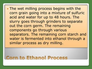 The wet milling process begins with the
corn grain going into a mixture of sulfuric
acid and water for up to 48 hours. The
slurry goes through grinders to separate
out the corn germ. The remaining
components go through various
separators. The remaining corn starch and
water is fermented into ethanol through a
similar process as dry milling.
 