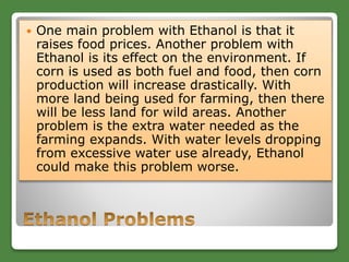  One main problem with Ethanol is that it
raises food prices. Another problem with
Ethanol is its effect on the environment. If
corn is used as both fuel and food, then corn
production will increase drastically. With
more land being used for farming, then there
will be less land for wild areas. Another
problem is the extra water needed as the
farming expands. With water levels dropping
from excessive water use already, Ethanol
could make this problem worse.
 