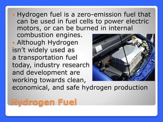 Hydrogen Fuel
 Hydrogen fuel is a zero-emission fuel that
can be used in fuel cells to power electric
motors, or can be burned in internal
combustion engines.
 Although Hydrogen
isn’t widely used as
a transportation fuel
today, industry research
and development are
working towards clean,
economical, and safe hydrogen production
 