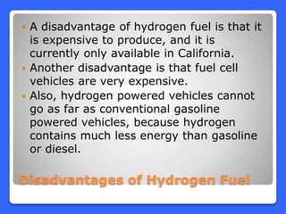 Disadvantages of Hydrogen Fuel
 A disadvantage of hydrogen fuel is that it
is expensive to produce, and it is
currently only available in California.
 Another disadvantage is that fuel cell
vehicles are very expensive.
 Also, hydrogen powered vehicles cannot
go as far as conventional gasoline
powered vehicles, because hydrogen
contains much less energy than gasoline
or diesel.
 