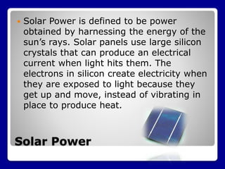 Solar Power
 Solar Power is defined to be power
obtained by harnessing the energy of the
sun’s rays. Solar panels use large silicon
crystals that can produce an electrical
current when light hits them. The
electrons in silicon create electricity when
they are exposed to light because they
get up and move, instead of vibrating in
place to produce heat.
 