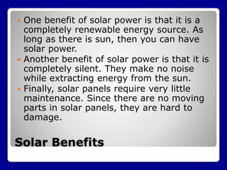 Solar Benefits
 One benefit of solar power is that it is a
completely renewable energy source. As
long as there is sun, then you can have
solar power.
 Another benefit of solar power is that it is
completely silent. They make no noise
while extracting energy from the sun.
 Finally, solar panels require very little
maintenance. Since there are no moving
parts in solar panels, they are hard to
damage.
 