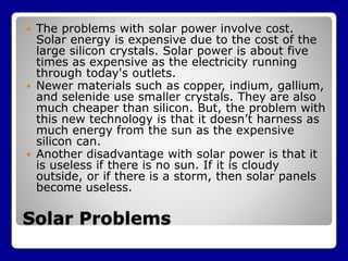 Solar Problems
 The problems with solar power involve cost.
Solar energy is expensive due to the cost of the
large silicon crystals. Solar power is about five
times as expensive as the electricity running
through today's outlets.
 Newer materials such as copper, indium, gallium,
and selenide use smaller crystals. They are also
much cheaper than silicon. But, the problem with
this new technology is that it doesn’t harness as
much energy from the sun as the expensive
silicon can.
 Another disadvantage with solar power is that it
is useless if there is no sun. If it is cloudy
outside, or if there is a storm, then solar panels
become useless.
 
