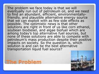 The Problem
The problem we face today is that we will
eventually run out of petroleum oil, and we need
to find an abundant, efficient, environmentally-
friendly, and plausible alternative energy source
that we can exploit with as few side effects as
possible. The optimistic news is that other
solutions are right in front of us like corn ethanol,
soybean biodiesel, and algae biofuel which are
among today’s top alternative fuel sources, but
none of these solutions are able to compete with
petroleum’s mass production despite their positive
impacts on society. So the question is, which
solution is and can be the best alternative
transportation liquid fuel source?
 