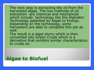 Algae to Biofuel
 The next step is extracting the oil from the
harvested algae. The two methods of oil
extraction are chemical and mechanical
which include technology like the Alginator
Technology patented by Algae to Energy.
Depending on the technology, some
harvesters are able to complete this job as
well.
 The result is a algal slurry which is then
converted into Green Crude which is a
derivative that exhibits similar characteristics
to crude oil.
 