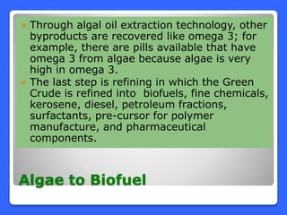 Algae to Biofuel
 Through algal oil extraction technology, other
byproducts are recovered like omega 3; for
example, there are pills available that have
omega 3 from algae because algae is very
high in omega 3.
 The last step is refining in which the Green
Crude is refined into biofuels, fine chemicals,
kerosene, diesel, petroleum fractions,
surfactants, pre-cursor for polymer
manufacture, and pharmaceutical
components.
 
