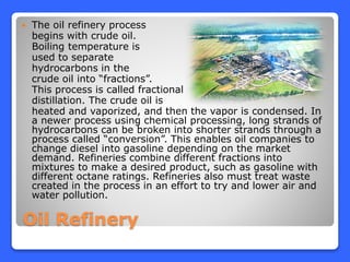 Oil Refinery
 The oil refinery process
begins with crude oil.
Boiling temperature is
used to separate
hydrocarbons in the
crude oil into “fractions”.
This process is called fractional
distillation. The crude oil is
heated and vaporized, and then the vapor is condensed. In
a newer process using chemical processing, long strands of
hydrocarbons can be broken into shorter strands through a
process called “conversion”. This enables oil companies to
change diesel into gasoline depending on the market
demand. Refineries combine different fractions into
mixtures to make a desired product, such as gasoline with
different octane ratings. Refineries also must treat waste
created in the process in an effort to try and lower air and
water pollution.
 