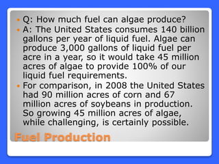 Fuel Production
 Q: How much fuel can algae produce?
 A: The United States consumes 140 billion
gallons per year of liquid fuel. Algae can
produce 3,000 gallons of liquid fuel per
acre in a year, so it would take 45 million
acres of algae to provide 100% of our
liquid fuel requirements.
 For comparison, in 2008 the United States
had 90 million acres of corn and 67
million acres of soybeans in production.
So growing 45 million acres of algae,
while challenging, is certainly possible.
 