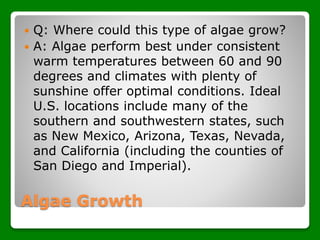 Algae Growth
 Q: Where could this type of algae grow?
 A: Algae perform best under consistent
warm temperatures between 60 and 90
degrees and climates with plenty of
sunshine offer optimal conditions. Ideal
U.S. locations include many of the
southern and southwestern states, such
as New Mexico, Arizona, Texas, Nevada,
and California (including the counties of
San Diego and Imperial).
 