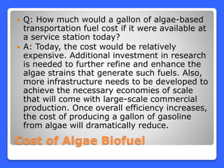 Cost of Algae Biofuel
 Q: How much would a gallon of algae-based
transportation fuel cost if it were available at
a service station today?
 A: Today, the cost would be relatively
expensive. Additional investment in research
is needed to further refine and enhance the
algae strains that generate such fuels. Also,
more infrastructure needs to be developed to
achieve the necessary economies of scale
that will come with large-scale commercial
production. Once overall efficiency increases,
the cost of producing a gallon of gasoline
from algae will dramatically reduce.
 
