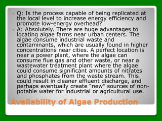 Availability of Algae Production
 Q: Is the process capable of being replicated at
the local level to increase energy efficiency and
promote low-energy overhead?
 A: Absolutely. There are huge advantages to
locating algae farms near urban centers. The
algae consume industrial waste and
contaminants, which are usually found in higher
concentrations near cities. A perfect location is
near a power plant, where the algae can
consume flue gas and other waste, or near a
wastewater treatment plant where the algae
could consume significant amounts of nitrates
and phosphates from the waste stream. This
could result in cleaner effluent discharge, and
perhaps eventually create “new” sources of non-
potable water for industrial or agricultural use.
 