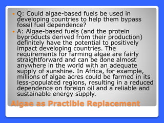 Algae as Practible Replacement
 Q: Could algae-based fuels be used in
developing countries to help them bypass
fossil fuel dependence?
 A: Algae-based fuels (and the protein
byproducts derived from their production)
definitely have the potential to positively
impact developing countries. The
requirements for farming algae are fairly
straightforward and can be done almost
anywhere in the world with an adequate
supply of sunshine. In Africa, for example,
millions of algae acres could be farmed in its
less-populated regions, resulting in a reduced
dependence on foreign oil and a reliable and
sustainable energy supply.
 
