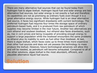Solution
There are many alternative fuel sources that can be found today from
hydrogen fuel to algae biofuel. Hydrogen liquid fuel and solar energy are two
alternative fuel sources, but solar energy is not exactly a fuel and therefore
its capabilities are not as promising as ordinary fuels even though it is a
great alternative energy source. While hydrogen fuel is an ideal alternative
fuel source, it faces two significant drawbacks with current technology. The
preferred hydrogen fuel requires four times the storage space of ordinary
petroleum-based fuels, and it is produced from raw petroleum of which
supplies may become limited in the near future. Another two alternatives are
corn ethanol and soybean biodiesel, but ethanol also faces drawbacks, such
as, rise in corn prices and being incapable of providing enough energy to
support a large population while the biodiesel encounters the same problems
as ethanol plus its inability to work as fuel other than biodiesel. At last,
there is algae biofuel, which faces costs up to three times more expensive
than other fuel sources and does not yet possess the technology to mass
produce the biofuel. However, future technological advances will allow this
and will be needed, as petroleum will become exhausted. Compared to all of
the other solutions, algae biofuel is the most abundant, efficient, and
plausible alternative liquid fuel source.
 