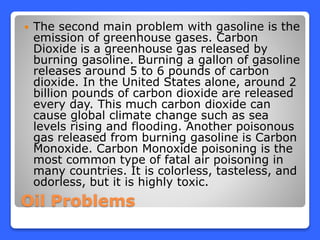 Oil Problems
 The second main problem with gasoline is the
emission of greenhouse gases. Carbon
Dioxide is a greenhouse gas released by
burning gasoline. Burning a gallon of gasoline
releases around 5 to 6 pounds of carbon
dioxide. In the United States alone, around 2
billion pounds of carbon dioxide are released
every day. This much carbon dioxide can
cause global climate change such as sea
levels rising and flooding. Another poisonous
gas released from burning gasoline is Carbon
Monoxide. Carbon Monoxide poisoning is the
most common type of fatal air poisoning in
many countries. It is colorless, tasteless, and
odorless, but it is highly toxic.
 