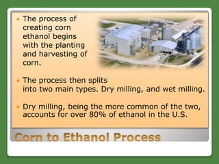  The process of
creating corn
ethanol begins
with the planting
and harvesting of
corn.
 The process then splits
into two main types. Dry milling, and wet milling.
 Dry milling, being the more common of the two,
accounts for over 80% of ethanol in the U.S.
 