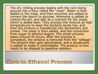  The dry milling process begins with the corn being
ground into a flour called the “meal”. Water is then
added to the meal, and then enzymes are added to
convert the starch to glucose. Ammonia is added to
control the pH, and also as a nutrient for the yeast,
which is added later. They process the mixture at high
temperatures to keep the bacteria levels low, and
then the mixture is transferred into fermenters and
cooled. The yeast is then added, and the conversion
from sugar to ethanol begins. The whole process
takes around 45 hours. After the process is
completed, the ethanol is removed from the “stillage”.
The ethanol then gets dehydrated, and a denaturant
is added to make it undrinkable. The product is now
ready to be shipped to gasoline retailers.
 